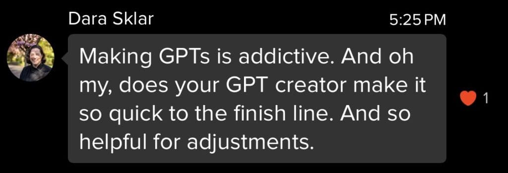 Making GPTs is addictive. And oh my, does your GPT creator make it so quick to the finish line. And so helpful for adjustments. - Quote by Dara S.